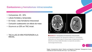 27
• Contusiones: 20 - 30%
• Lóbulo frontales y temporales
• En horas – días hematoma intracraneal
• Contusión coalescente con efecto de masa
• Ocurre en un 20% en TAC inicial.
• TAC A LAS 24 HRS POSTERIOR A LA
INICIAL.
Rajajee, Venkatakrishna, Maria E. Moreira, and Alejandro A. Rabinstein. "Management of acute
moderate and severe traumatic brain injury." Up to Date (2021).
 