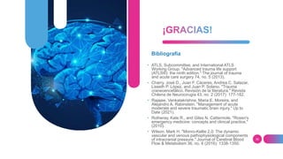 36
Bibliografía
• ATLS, Subcommittee, and International ATLS
Working Group. "Advanced trauma life support
(ATLS®): the ninth edition." The journal of trauma
and acute care surgery 74, no. 5 (2013).
• Charry, José D., Juan F. Cáceres, Andrea C. Salazar,
Lisseth P. López, and Juan P. Solano. "Trauma
craneoencefálico. Revisión de la literatura." Revista
Chilena de Neurocirugía 43, no. 2 (2017): 177-182.
• Rajajee, Venkatakrishna, Maria E. Moreira, and
Alejandro A. Rabinstein. "Management of acute
moderate and severe traumatic brain injury." Up to
Date (2021).
• Rotheray, Kate R., and Giles N. Cattermole. "Rosen's
emergency medicine: concepts and clinical practice."
(2010).
• Wilson, Mark H. "Monro-Kellie 2.0: The dynamic
vascular and venous pathophysiological components
of intracranial pressure." Journal of Cerebral Blood
Flow & Metabolism 36, no. 8 (2016): 1338-1350.
 