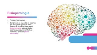 6
• Proceso heterogéneo
• Comprende un espectro de lesiones
que incluyen el grado de daño
cerebral al momento de la lesión
(lesión primaria) además de las
lesiones que ocurren en la fase
posterior a la lesión (lesión
secundaria).
 