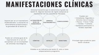 MANIFESTACIONES CLÍNICAS
ALTERACIÓN DE
NIVEL DE
CONSCIENCIA
AMNESIA
POSTRAUMÁTICA
CONVULSIONES
VÓMITOS CEFALEA HEMATOMA
Supone per se un traumatismo
moderado/alto. La duración es
directamente proporcional a
la gravedad de la lesión IC.
Principal signo predictor para
lesión cerebral.
Síntoma frecuente que no determina el grado de
lesión IC. Algunas lesiones de región temporal se
manifiestan así (no consideras TCE leve)
Pueden ser:
• Inmediatas: Segundos o
minutos tras el trauma.
• Precoz: >1 hora-7 días
• Tardías: >1 semana
• Epilepsia postrauma: C.
Tardías repetidas
Puede ser síntoma guía de la
hipertensión IC si son en
escopetazo y/o se acompañan
de síntomas neurológicos.
Aislada no es indicativa de lesión IC, solo si tiene
empeoramiento progresivo.
 