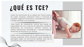 Toda lesión de compromiso central que puede ser
responsable de una o más de las siguientes; pérdida o
disminución de consciencia, amnesia, fractura de
cráneo, alteraciones neurológicas o neuropsicológicas,
desarrollo de lesiones IC y/o muerte.
¿QUÉ ES TCE?
Lesión de estructuras de la cabeza por fuerza externa
de origen mecánico. Alteración física o funcional de
cualquier magnitud mecanismo o severidad que sufre la
cavidad craneana y su contenido.
Lesión de las estructuras de la cabeza producidas por
fuerzas mecánicas. Hace referencia a gran variedad de
patologías según sus estructuras dañadas, bien sea el
continente de la masa encefálica o el contenido.
 