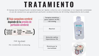 T R A T A M I E N T O
El manejo de la hipoperfusión cerebral debe ser rápido y efectivo con cristaloides, si no responde contemplar
el uso de vasoactivos que garanticen perfusión cerebral mínima de 40 mmHg independiente de la edad.
PAM: Sis+Dia(2
3
PIC: (5.69XVNO)-8.23mmHg
Terapia osmótica
para reducir la PIC
<20 mmHg
Manitol
Solución salina
hipertónica 3%
Disminuye la
mortalidad
 