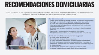 RECOMENDACIONES DOMICILIARIAS
En los TCE leves se les explicará y entregará por escrito a los adultos responsables del niño las recomendaciones
oportunas y signos de alarma que hacen sospechar una complicación.
 