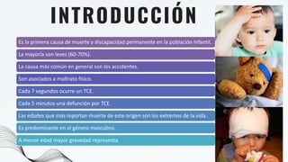 Es la primera causa de muerte y discapacidad permanente en la población infantil.
La mayoría son leves (60-70%).
La causa más común en general son los accidentes.
Son asociados a maltrato físico.
Cada 7 segundos ocurre un TCE.
Cada 5 minutos una defunción por TCE.
Las edades que más reportan muerte de este origen son los extremos de la vida.
Es predominante en el género masculino.
A menor edad mayor gravedad representa.
INTRODUCCIÓN
 