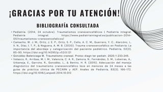 • Pediatria. (2014, 24 octubre). Traumatismos craneoencefálicos | Pediatría integral.
Pediatría integral. https://www.pediatriaintegral.es/publicacion-2014-
05/traumatismos-craneoencefalicos/
• Camacho, W. J. M., Ortiz, J. E. P., Ortiz, S. P., Celis, A. C. M., Guerrero, Y. C., Alarcónc, L.
X. N., Díaz, I. T. P., & Noguera, A. M. B. (2020). Trauma craneoencefálico en Pediatría: La
importancia del abordaje y categorización del paciente pediátrico. Pediatría, 52(3),
85-93. https://doi.org/10.14295/p.v52i3.121
• González Balenciaga M. Traumatismo craneal. Protoc diagn ter pediatr. 2020;1:233-245.
• Velasco, R., Arribas, M. I. M., Valencia, C. A. R., Zamora, N., Fernández, S. M., Lobeiras, A.,
Urbaneja, E., Garrote, R., González, L., & Benito, H. R. (2015). Adecuación del manejo
diagnóstico del traumatismo craneoencefálico leve en menores de 24 meses a las
guías de práctica clínica de PECARN y AEP. Anales de Pediatría, 83(3), 166-172.
https://doi.org/10.1016/j.anpedi.2014.10.012
¡GRACIAS POR TU ATENCIÓN!
BIBLIOGRAFÍA CONSULTADA
 
