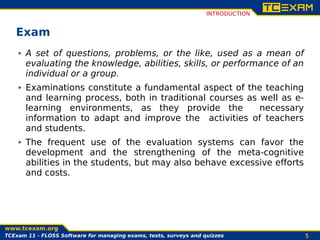 INTRODUCTION


   Exam
       A set of questions, problems, or the like, used as a mean of
       evaluating the knowledge, abilities, skills, or performance of an
       individual or a group.
       Examinations constitute a fundamental aspect of the teaching
       and learning process, both in traditional courses as well as e-
       learning environments, as they provide the           necessary
       information to adapt and improve the activities of teachers
       and students.
       The frequent use of the evaluation systems can favor the
       development and the strengthening of the meta-cognitive
       abilities in the students, but may also behave excessive efforts
       and costs.




TCExam 12 - Software for managing exams, tests, surveys and quizzes                  5
 