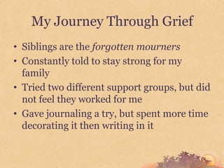 My Journey Through Grief
• Siblings are the forgotten mourners
• Constantly told to stay strong for my
  family
• Tried two different support groups, but did
  not feel they worked for me
• Gave journaling a try, but spent more time
  decorating it then writing in it
 