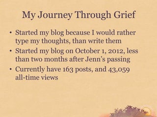 My Journey Through Grief
• Started my blog because I would rather
  type my thoughts, than write them
• Started my blog on October 1, 2012, less
  than two months after Jenn’s passing
• Currently have 163 posts, and 43,059
  all-time views
 