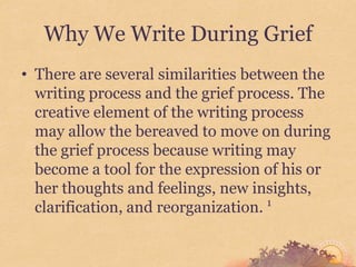 Why We Write During Grief
• There are several similarities between the
  writing process and the grief process. The
  creative element of the writing process
  may allow the bereaved to move on during
  the grief process because writing may
  become a tool for the expression of his or
  her thoughts and feelings, new insights,
  clarification, and reorganization. 1
 