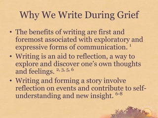 Why We Write During Grief
• The benefits of writing are first and
  foremost associated with exploratory and
  expressive forms of communication. 1
• Writing is an aid to reflection, a way to
  explore and discover one’s own thoughts
  and feelings. 2, 3, 5, 6
• Writing and forming a story involve
  reflection on events and contribute to self-
                                     6-8
  understanding and new insight.
 