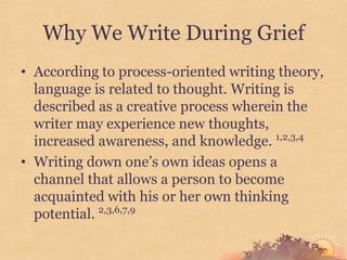 Why We Write During Grief
• According to process-oriented writing theory,
  language is related to thought. Writing is
  described as a creative process wherein the
  writer may experience new thoughts,
  increased awareness, and knowledge. 1,2,3,4
• Writing down one’s own ideas opens a
  channel that allows a person to become
  acquainted with his or her own thinking
  potential. 2,3,6,7,9
 
