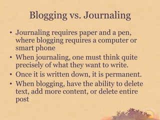 Blogging vs. Journaling
• Journaling requires paper and a pen,
  where blogging requires a computer or
  smart phone
• When journaling, one must think quite
  precisely of what they want to write.
• Once it is written down, it is permanent.
• When blogging, have the ability to delete
  text, add more content, or delete entire
  post
 