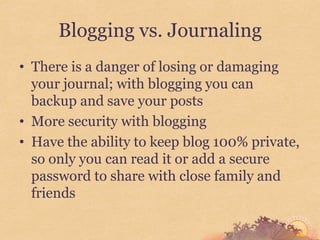 Blogging vs. Journaling
• There is a danger of losing or damaging
  your journal; with blogging you can
  backup and save your posts
• More security with blogging
• Have the ability to keep blog 100% private,
  so only you can read it or add a secure
  password to share with close family and
  friends
 