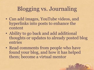 Blogging vs. Journaling
• Can add images, YouTube videos, and
  hyperlinks into posts to enhance the
  content
• Ability to go back and add additional
  thoughts or updates to already posted blog
  entries
• Read comments from people who have
  found your blog, and how it has helped
  them; become a virtual mentor
 