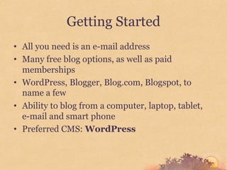 Getting Started
• All you need is an e-mail address
• Many free blog options, as well as paid
  memberships
• WordPress, Blogger, Blog.com, Blogspot, to
  name a few
• Ability to blog from a computer, laptop, tablet,
  e-mail and smart phone
• Preferred CMS: WordPress
 