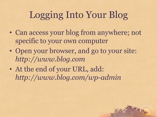 Logging Into Your Blog
• Can access your blog from anywhere; not
  specific to your own computer
• Open your browser, and go to your site:
  http://www.blog.com
• At the end of your URL, add:
  http://www.blog.com/wp-admin
 