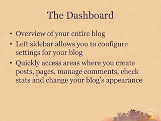 The Dashboard
• Overview of your entire blog
• Left sidebar allows you to configure
  settings for your blog
• Quickly access areas where you create
  posts, pages, manage comments, check
  stats and change your blog’s appearance
 
