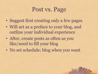 Post vs. Page
• Suggest first creating only a few pages
• Will act as a preface to your blog, and
  outline your individual experience
• After, create posts as often as you
  like/need to fill your blog
• No set schedule; blog when you want
 