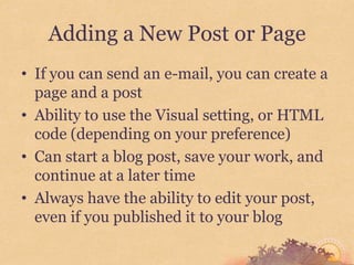Adding a New Post or Page
• If you can send an e-mail, you can create a
  page and a post
• Ability to use the Visual setting, or HTML
  code (depending on your preference)
• Can start a blog post, save your work, and
  continue at a later time
• Always have the ability to edit your post,
  even if you published it to your blog
 