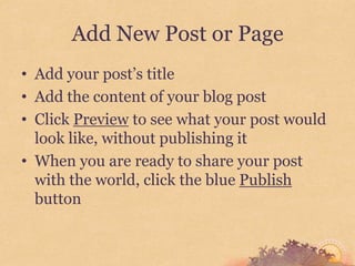 Add New Post or Page
• Add your post’s title
• Add the content of your blog post
• Click Preview to see what your post would
  look like, without publishing it
• When you are ready to share your post
  with the world, click the blue Publish
  button
 