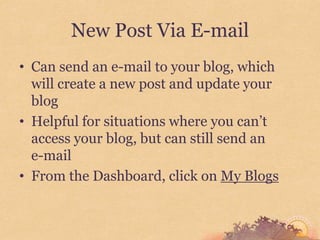 New Post Via E-mail
• Can send an e-mail to your blog, which
  will create a new post and update your
  blog
• Helpful for situations where you can’t
  access your blog, but can still send an
  e-mail
• From the Dashboard, click on My Blogs
 