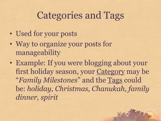 Categories and Tags
• Used for your posts
• Way to organize your posts for
  manageability
• Example: If you were blogging about your
  first holiday season, your Category may be
  “Family Milestones” and the Tags could
  be: holiday, Christmas, Chanukah, family
  dinner, spirit
 