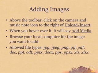 Adding Images
• Above the toolbar, click on the camera and
  music note icon to the right of Upload/Insert
• When you hover over it, it will say Add Media
• Browse your local computer for the image
  you want to add
• Allowed file types: jpg, jpeg, png, gif, pdf,
  doc, ppt, odt, pptx, docx, pps, ppsx, xls, xlsx.
 