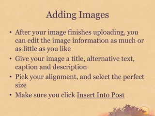 Adding Images
• After your image finishes uploading, you
  can edit the image information as much or
  as little as you like
• Give your image a title, alternative text,
  caption and description
• Pick your alignment, and select the perfect
  size
• Make sure you click Insert Into Post
 