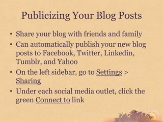Publicizing Your Blog Posts
• Share your blog with friends and family
• Can automatically publish your new blog
  posts to Facebook, Twitter, Linkedin,
  Tumblr, and Yahoo
• On the left sidebar, go to Settings >
  Sharing
• Under each social media outlet, click the
  green Connect to link
 