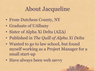About Jacqueline
• From Dutchess County, NY
• Graduate of UAlbany
• Sister of Alpha Xi Delta (AΞΔ)
• Published in The Quill of Alpha Xi Delta
• Wanted to go to law school, but found
  myself working as a Project Manager for a
  small start-up
• Have always been web savvy
 