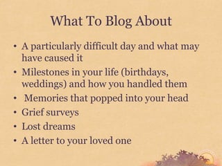 What To Blog About
• A particularly difficult day and what may
  have caused it
• Milestones in your life (birthdays,
  weddings) and how you handled them
• Memories that popped into your head
• Grief surveys
• Lost dreams
• A letter to your loved one
 