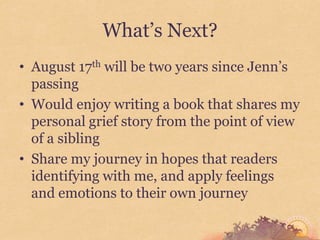 What’s Next?
• August 17th will be two years since Jenn’s
  passing
• Would enjoy writing a book that shares my
  personal grief story from the point of view
  of a sibling
• Share my journey in hopes that readers
  identifying with me, and apply feelings
  and emotions to their own journey
 