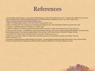 References
1. Furnes, Bodil, and Elin Dysvik. "A Systematic Writing Program as a Tool in the Grief Process: Part 1." Patient Prefer Adherence 2012 (2012):
425-31. National Center for Biotechnology Information. U.S. National Library of Medicine, 06 Dec. 2010. Web. 19 June 2012.
<http://www.ncbi.nlm.nih.gov/pmc/articles/PMC3003609/>.
2. Elbow P. Writing without Teachers. New York: Oxford University Press; 1973.
3. Elbow P. Writing with Power Techniques for Mastering the Writing Process. New York/Oxford: Oxford University Press; 1981.
4. Vygotsky L. Tænkning og Sprog II. København: H: Reizel; 1982
5. Baikie KA, Wilhelm K. Emotional and physical health benefits of expressive writing. Adv Psychiatr Treat. 2005;11:338–346.
6. Furnes B. Å skrive sorgen – bearbeidelse av sorg. Prosessorientert skriving i møte med en fenomenologisk språkforståelse. En hermeneutisk
fenomenologisk studie av skriving som sorgbearbeidelse hos etterlatte. 2008. Doctoral thesis. University of Bergen, Norway.
7. Pennebaker JW. Telling stories: the health benefits of narrative. Lit Med. 2000;19:3–11.
8. Smyth J, True N, Souto J. Effects of writing about traumatic experiences: the necessity for narrative structuring. J Soc Clin
Psychol. 2001;20:161–172
9. Stensland P. Approaching the Locked Dialogues of the Body – Communicating Symptoms through Illness Diaries. 2003. Doctoral thesis.
Division for General Practice, Department of Public Health and Primary Health Care. University of Bergen, Norway.
 
