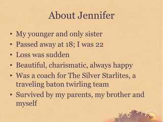 About Jennifer
• My younger and only sister
• Passed away at 18; I was 22
• Loss was sudden
• Beautiful, charismatic, always happy
• Was a coach for The Silver Starlites, a
  traveling baton twirling team
• Survived by my parents, my brother and
  myself
 