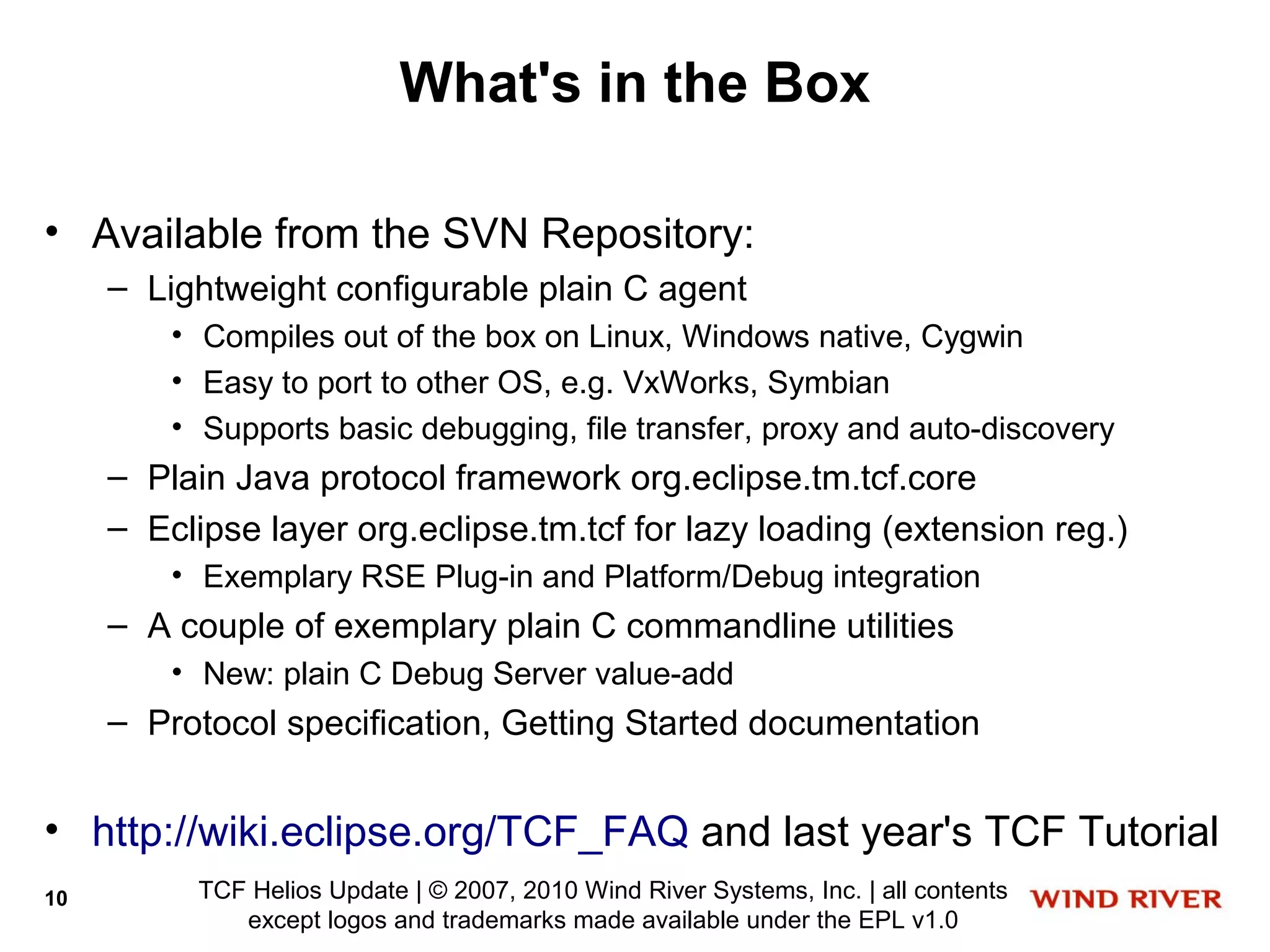 What's in the Box

• Available from the SVN Repository:
     – Lightweight configurable plain C agent
         • Compiles out of the box on Linux, Windows native, Cygwin
         • Easy to port to other OS, e.g. VxWorks, Symbian
         • Supports basic debugging, file transfer, proxy and auto-discovery
     – Plain Java protocol framework org.eclipse.tm.tcf.core
     – Eclipse layer org.eclipse.tm.tcf for lazy loading (extension reg.)
         • Exemplary RSE Plug-in and Platform/Debug integration
     – A couple of exemplary plain C commandline utilities
         • New: plain C Debug Server value-add
     – Protocol specification, Getting Started documentation


• http://wiki.eclipse.org/TCF_FAQ and last year's TCF Tutorial
10         TCF Helios Update | © 2007, 2010 Wind River Systems, Inc. | all contents
              except logos and trademarks made available under the EPL v1.0
 