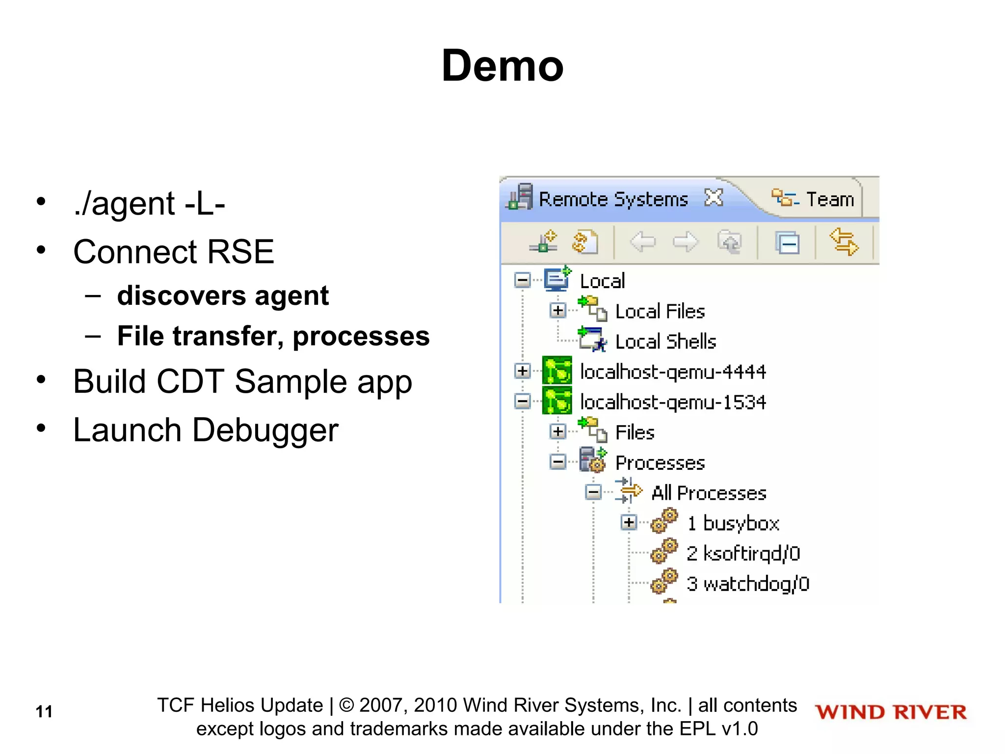 Demo

• ./agent -L-
• Connect RSE
     – discovers agent
     – File transfer, processes
• Build CDT Sample app
• Launch Debugger




11        TCF Helios Update | © 2007, 2010 Wind River Systems, Inc. | all contents
             except logos and trademarks made available under the EPL v1.0
 