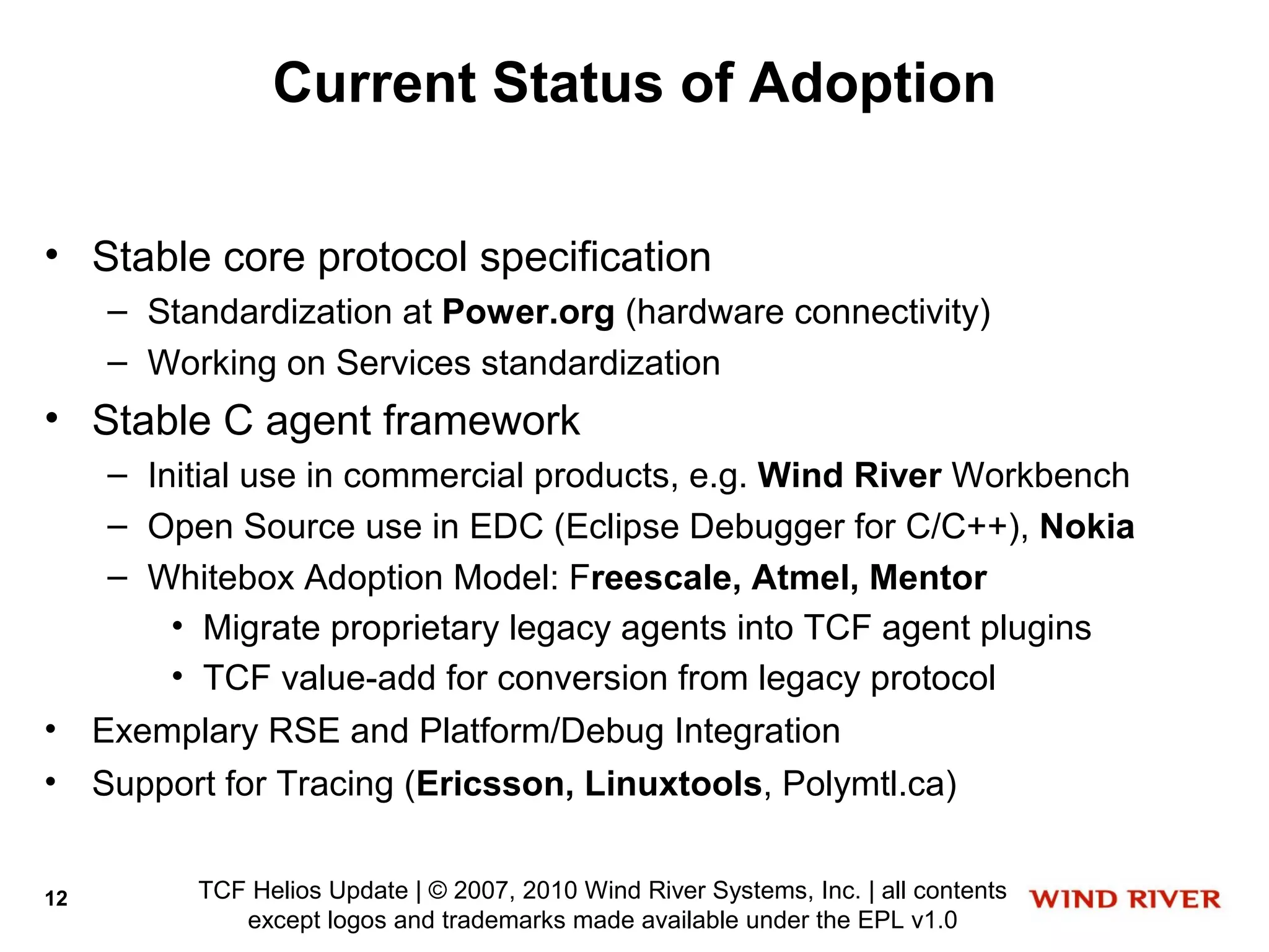 Current Status of Adoption

• Stable core protocol specification
     – Standardization at Power.org (hardware connectivity)
     – Working on Services standardization
• Stable C agent framework
      – Initial use in commercial products, e.g. Wind River Workbench
      – Open Source use in EDC (Eclipse Debugger for C/C++), Nokia
      – Whitebox Adoption Model: Freescale, Atmel, Mentor
          • Migrate proprietary legacy agents into TCF agent plugins
          • TCF value-add for conversion from legacy protocol
•    Exemplary RSE and Platform/Debug Integration
•    Support for Tracing (Ericsson, Linuxtools, Polymtl.ca)


12         TCF Helios Update | © 2007, 2010 Wind River Systems, Inc. | all contents
              except logos and trademarks made available under the EPL v1.0
 