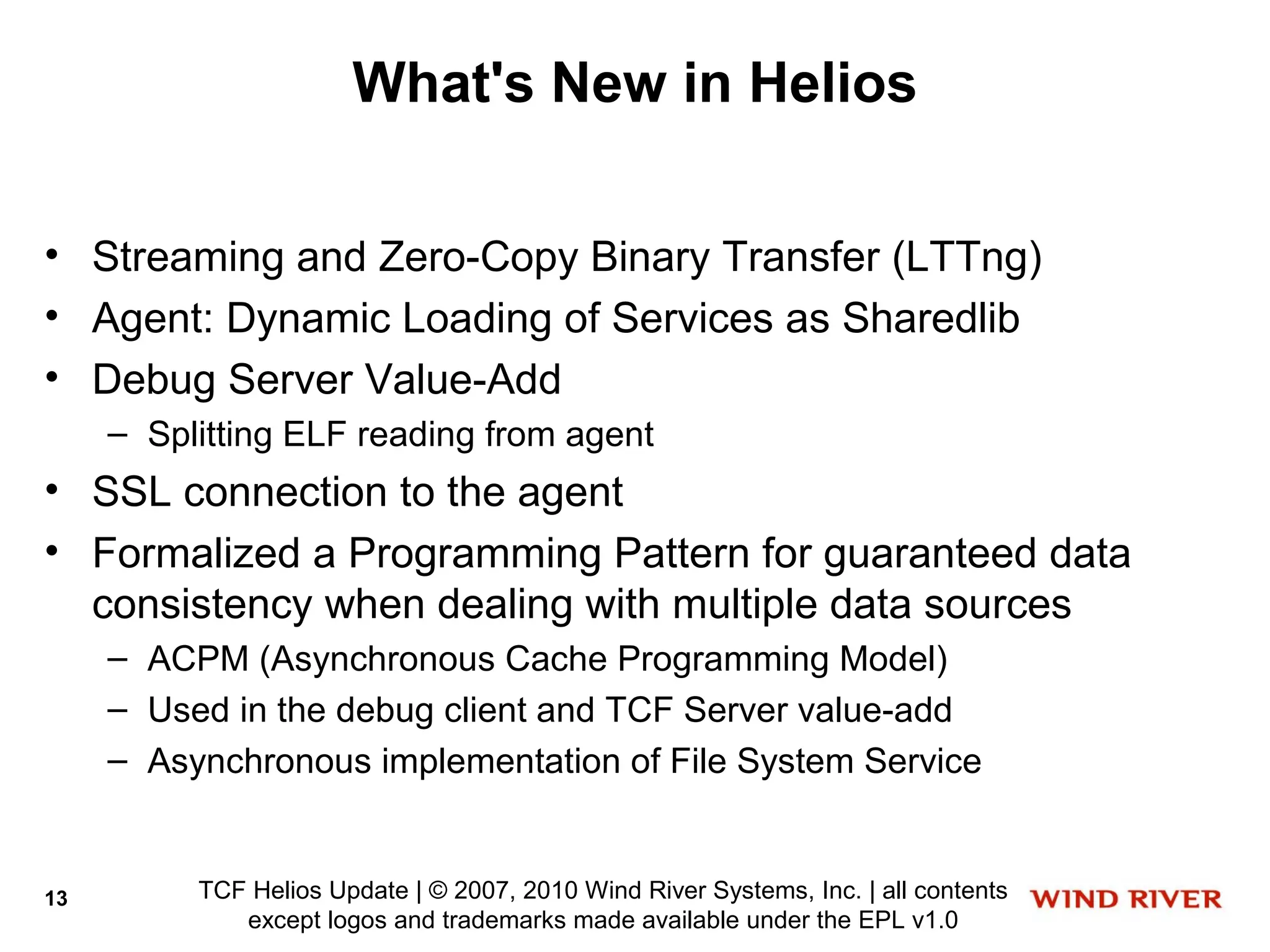 What's New in Helios

• Streaming and Zero-Copy Binary Transfer (LTTng)
• Agent: Dynamic Loading of Services as Sharedlib
• Debug Server Value-Add
     – Splitting ELF reading from agent
• SSL connection to the agent
• Formalized a Programming Pattern for guaranteed data
  consistency when dealing with multiple data sources
     – ACPM (Asynchronous Cache Programming Model)
     – Used in the debug client and TCF Server value-add
     – Asynchronous implementation of File System Service


13        TCF Helios Update | © 2007, 2010 Wind River Systems, Inc. | all contents
             except logos and trademarks made available under the EPL v1.0
 