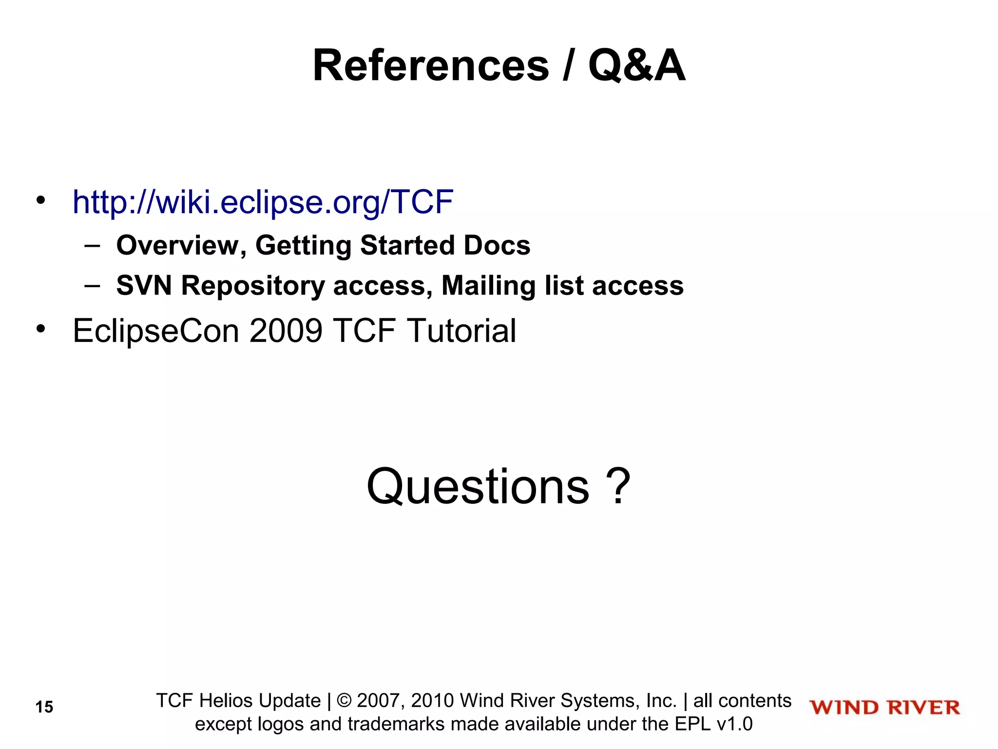 References / Q&A

• http://wiki.eclipse.org/TCF
     – Overview, Getting Started Docs
     – SVN Repository access, Mailing list access
• EclipseCon 2009 TCF Tutorial



                                 Questions ?



15        TCF Helios Update | © 2007, 2010 Wind River Systems, Inc. | all contents
             except logos and trademarks made available under the EPL v1.0
 
