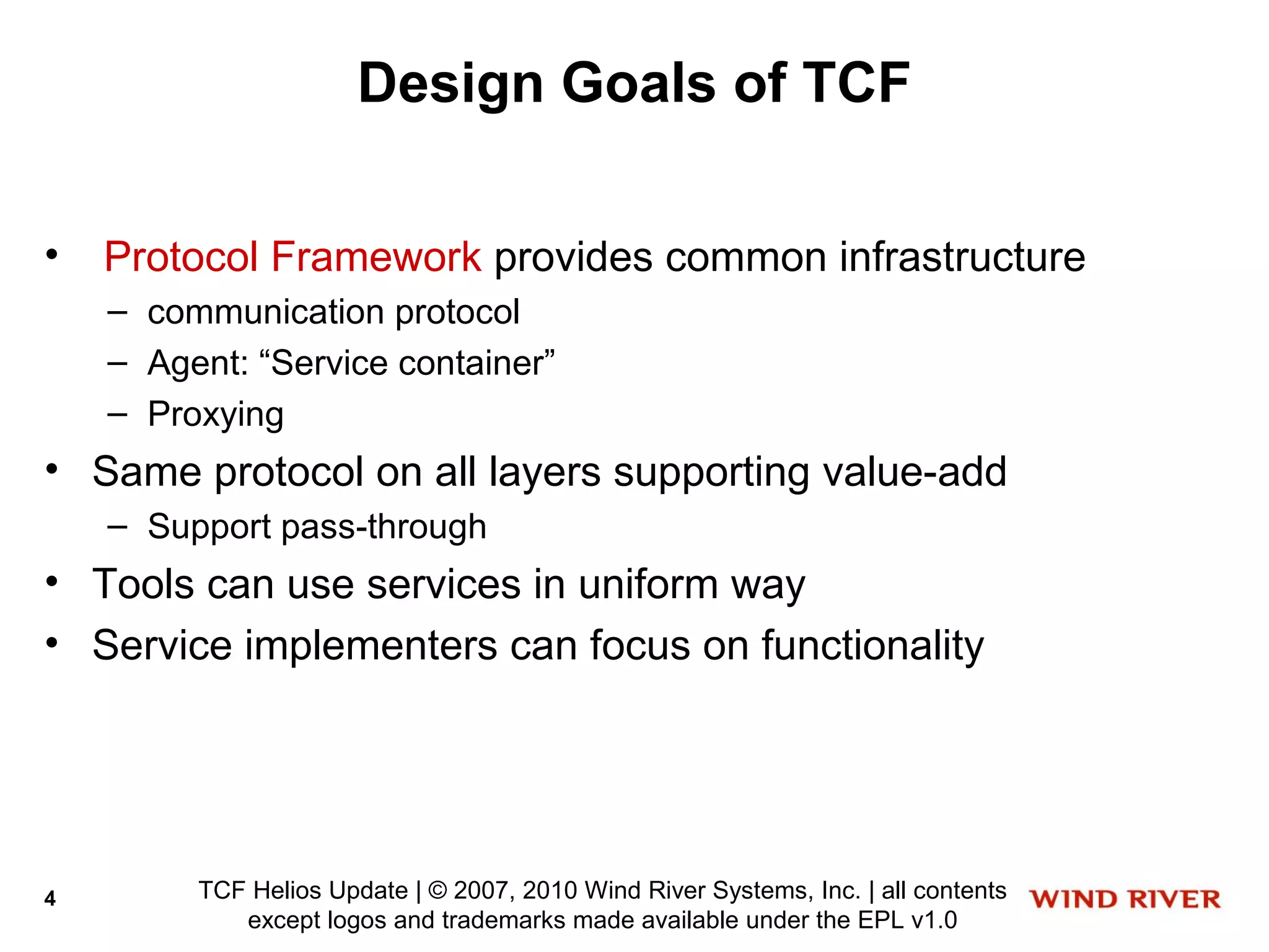 Design Goals of TCF

•   Protocol Framework provides common infrastructure
    – communication protocol
    – Agent: “Service container”
    – Proxying
• Same protocol on all layers supporting value-add
    – Support pass-through
• Tools can use services in uniform way
• Service implementers can focus on functionality




4        TCF Helios Update | © 2007, 2010 Wind River Systems, Inc. | all contents
            except logos and trademarks made available under the EPL v1.0
 