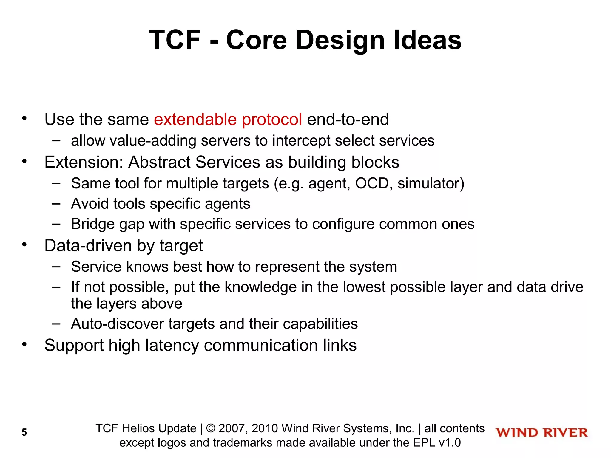 TCF - Core Design Ideas

•   Use the same extendable protocol end-to-end
     – allow value-adding servers to intercept select services
•   Extension: Abstract Services as building blocks
     – Same tool for multiple targets (e.g. agent, OCD, simulator)
     – Avoid tools specific agents
     – Bridge gap with specific services to configure common ones
•   Data-driven by target
     – Service knows best how to represent the system
     – If not possible, put the knowledge in the lowest possible layer and data drive
       the layers above
     – Auto-discover targets and their capabilities
•   Support high latency communication links




5          TCF Helios Update | © 2007, 2010 Wind River Systems, Inc. | all contents
              except logos and trademarks made available under the EPL v1.0
 