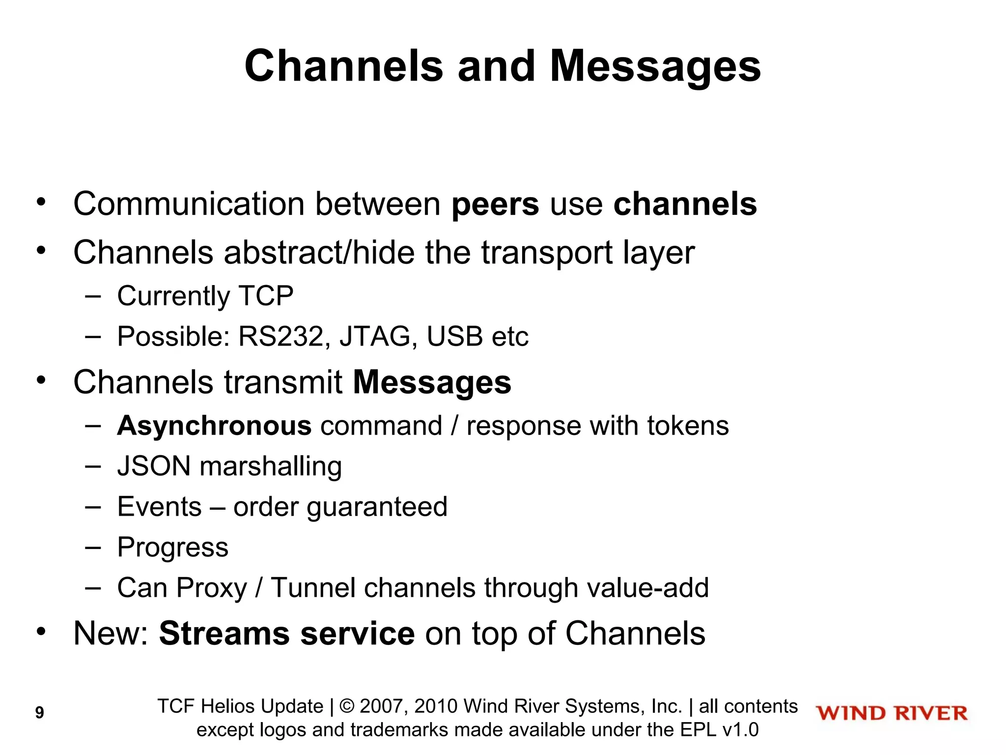 Channels and Messages

• Communication between peers use channels
• Channels abstract/hide the transport layer
    – Currently TCP
    – Possible: RS232, JTAG, USB etc
• Channels transmit Messages
    –   Asynchronous command / response with tokens
    –   JSON marshalling
    –   Events – order guaranteed
    –   Progress
    –   Can Proxy / Tunnel channels through value-add
• New: Streams service on top of Channels

9         TCF Helios Update | © 2007, 2010 Wind River Systems, Inc. | all contents
             except logos and trademarks made available under the EPL v1.0
 