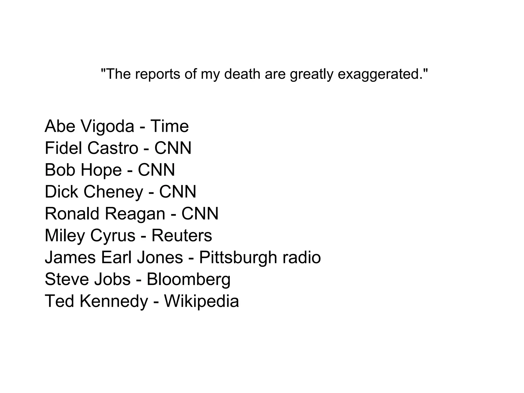   "The reports of my death are greatly exaggerated."  Abe Vigoda - Time Fidel Castro - CNN Bob Hope - CNN Dick Cheney - CNN Ronald Reagan - CNN Miley Cyrus - Reuters James Earl Jones - Pittsburgh radio Steve Jobs - Bloomberg Ted Kennedy - Wikipedia 