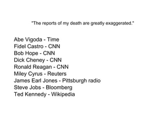  "The reports of my death are greatly exaggerated."  Abe Vigoda - Time Fidel Castro - CNN Bob Hope - CNN Dick Cheney - CNN Ronald Reagan - CNN Miley Cyrus - Reuters James Earl Jones - Pittsburgh radio Steve Jobs - Bloomberg Ted Kennedy - Wikipedia 