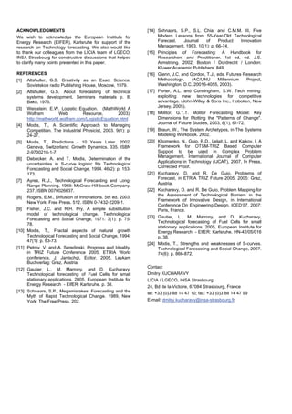 ACKNOWLEDGMENTS
We wish to acknowledge the European Institute for
Energy Research (EIFER), Karlsruhe for support of the
research on Technology forecasting. We also would like
to thank our colleagues from the LICIA team of LGECO,
INSA Strasbourg for constructive discussions that helped
to clarify many points presented in this paper.
REFERENCES
[1] Altshuller, G.S. Creativity as an Exact Science.
Sovietskoe radio Publishing House, Moscow, 1979.
[2] Altshuller, G.S. About forecasting of technical
systems development. Seminars materials p. 8,
Baku, 1975.
[3] Weisstein, E.W. Logistic Equation. (MathWorld A
Wolfram Web Resource, 2003).
http://mathworld.wolfram.com/LogisticEquation.html .
[4] Modis, T., A Scientific Approach to Managing
Competition. The Industrial Physicist, 2003. 9(1): p.
24-27.
[5] Modis, T., Predictions - 10 Years Later. 2002,
Geneva, Switzerland: Growth Dynamics. 335. ISBN
2-9700216-1-7.
[6] Debecker, A. and T. Modis, Determination of the
uncertainties in S-curve logistic fits Technological
Forecasting and Social Change, 1994. 46(2): p. 153-
173.
[7] Ayres, R.U., Technological Forecasting and Long-
Range Planning. 1969: McGraw-Hill book Company.
237. ISBN 0070026637.
[8] Rogers, E.M., Diffusion of Innovations. 5th ed. 2003,
New York: Free Press. 512. ISBN 0-7432-2209-1.
[9] Fisher, J.C. and R.H. Pry, A simple substitution
model of technological change. Technological
Forecasting and Social Change, 1971. 3(1): p. 75-
78.
[10] Modis, T., Fractal aspects of natural growth
Technological Forecasting and Social Change, 1994.
47(1): p. 63-73.
[11] Petrov, V. and A. Seredinski, Progress and Ideality,
in TRIZ Future Conference 2005, ETRIA World
conference, J. Jantschgi, Editor. 2005, Leykam
Buchverlag: Graz, Austria.
[12] Gautier, L., M. Marrony, and D. Kucharavy,
Technological forecasting of Fuel Cells for small
stationary applications. 2005, European Institute for
Energy Research - EIfER: Karlsruhe. p. 38.
[13] Schnaars, S.P., Megamistakes: Forecasting and the
Myth of Rapid Technological Change. 1989, New
York: The Free Press. 202.
[14] Schnaars, S.P., S.L. Chia, and C.M.M. III, Five
Modern Lessons from 55-Year-Old Technological
Forecast. Journal of Product Innovation
Management, 1993. 10(1): p. 66-74.
[15] Principles of Forecasting: A Handbook for
Researchers and Practitioner. 1st ed, ed. J.S.
Armstrong. 2002, Boston / Dordrecht / London:
Kluwer Academic Publishers. 849.
[16] Glenn, J.C. and Gordon, T.J., eds. Futures Research
Methodology. (AC/UNU Millennium Project,
Washington, D.C. 20016-4055, 2003).
[17] Porter, A.L. and Cunningham, S.W. Tech mining:
exploiting new technologies for competitive
advantage. (John Willey & Sons Inc., Hoboken, New
Jersey, 2005).
[18] Molitor, G.T.T. Molitor Forecasting Model: Key
Dimensions for Plotting the "Patterns of Change".
Journal of Future Studies, 2003, 8(1), 61-72.
[19] Braun, W., The System Archetypes, in The Systems
Modeling Workbook. 2002.
[20] Khomenko, N., Guio, R.D., Lelait, L. and Kaikov, I. A
Framework for OTSM-TRIZ Based Computer
Support to be used in Complex Problem
Management. International Journal of Computer
Applications in Technology (IJCAT), 2007, In Press,
Corrected Proof.
[21] Kucharavy, D. and R. De Guio, Problems of
Forecast, in ETRIA TRIZ Future 2005. 2005: Graz,
Austria.
[22] Kucharavy, D. and R. De Guio, Problem Mapping for
the Assessment of Technological Barriers in the
Framework of Innovative Design, in International
Conference On Engineering Design, ICED’07. 2007:
Paris, France.
[23] Gautier, L., M. Marrony, and D. Kucharavy,
Technological forecasting of Fuel Cells for small
stationary applications. 2005, European Institute for
Energy Research - EIfER: Karlsruhe. HN-42/05/016
p. 38.
[24] Modis, T., Strengths and weaknesses of S-curves.
Technological Forecasting and Social Change, 2007.
74(6): p. 866-872.
Contact
Dmitry KUCHARAVY
LICIA / LGECO, INSA Strasbourg
24, Bd de la Victoire, 67084 Strasbourg, France
tel: +33 (0)3 88 14 47 10; fax: +33 (0)3 88 14 47 99
E-mail: dmitry.kucharavy@insa-strasbourg.fr
 