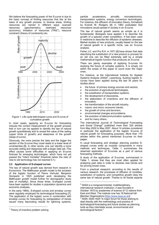 We believe the forecasting power of the S-curve is due to
the basic concept of limiting resources that lies at the
basis of any growth process. In diverse areas, limiting
resources are named in different ways: scarcest
resources (geochemistry), restricted resources
(economy), limitation of resources (TRIZ
1
), resource
constraint (theory of constraints) etc.
Rateofgrowth
1980 2000 20402020
Cumulativegrowth
20101990 2030
birth
growth
maturity
decline
death
Figure 1. Life cycle bell-shaped curve and S-curve of
cumulative growth.
In most cases, applying an S-curve for forecasting
induces the correct measurement of the growth process
that in turn can be applied to identify the law of natural
growth quantitatively and to reveal the value of the ceiling
(upper limits of growth) and steepness of the growth
(slope of curve).
Obviously, the more precise the data and the bigger the
section of the S-curve they cover leads to a lower level of
uncertainties [6]. In other words, one can identify a more
accurate ceiling and steepness with a larger data set. This
effect causes some difficulties in applying an S-curve
forecast for emerging technologies, which have not yet
passed the "infant mortality" threshold (when the ratio of
new to old technology has not reached 0.1).
2.2 Application of S-shaped curves
The law of natural growth was derived from research in
Economics. The Malthusian growth model is the ancestor
of the logistic function of Pierre Verhulst. Benjamin
Gompertz in 1825 published work developing the
Malthusian growth model further for demographic study
(law of mortality). Since those times, S-shaped curves
have been applied for studies in population dynamics and
economic analyses.
In the early 1960s, S-shaped curves and envelop curves
were regularly employed for technological forecasting [7].
The application of the logistic curve in combination with
envelop curves for forecasting by extrapolation of trends
issued many fascinating results for lightning systems,
1
Theory of inventive problem solving
particle accelerators, aircrafts, microelectronics,
transportation systems, energy conversion technologies.
For instance, the diffusion of innovation theory, formalized
by Everett M. Rodgers [8] in 1962 postulated that
innovations would spread in society in an S-curve.
The law of natural growth seems as simple as it is
fundamental. Biologists have applied it to describe the
growth of a species under competition. It has been used
in medicine to describe the diffusion of epidemic diseases.
Market studies of new products, usually based on the law
of natural growth in a specific niche, use an S-curve
analysis.
Fisher J.C. and Pry R.H. in 1971 [9] have shown that data
describing the substitution of a new product or process for
an old one can be fitted extremely well by a simple
mathematical logistic function that produces an S-curve.
There are plenty examples of applying S-curves for
studying the future of complex systems. It is simply not
within the scope of this paper to count even the major
ones.
For instance, at the International Institute for Applied
Systems Analysis (IIASA
2
, Laxenburg, Austria) logistic S-
curves have been applied during the last 35 years for
studies about
• the future of primary energy sources and vectors,
• the evolution of agricultural technologies,
• the substitution of transportation systems,
• the development of discoveries,
• the elaboration of inventions and the diffusion of
innovation,
• the transformation of the aircraft industry,
• macro- and micro- economic trends,
• the growth of crime and terrorism,
• environmental changes and problems,
• the evolution of telecommunication systems,
• and for many others.
The International Journal of Technological Forecasting
and Social Change3
published more than 320 articles
from May 2002 to May 2007. About 14 articles considered
in particular the application of the logistic S-curve of
natural growth for forecasting purposes. More than 170
articles within this period mentioned S-curves on their
pages.
In usual forecasting and strategic planning practice S-
shaped curves enter as modular components in many
methods and techniques. Table 1 summarizes the
observed application of S-curves as a part of various
forecasting methods.
A study of the application of S-curves, summarized in
Table 1, shows that they are most often applied for
analysing past data in order to disclose new trends and
for proving known ones.
From a practical viewpoint, according to the results of
various research, the processes of diffusion of novelties,
substitution of systems, and competitive growth obey the
same law of natural growth. Thanks to its fractal aspects
2
IIASA is a nongovernmental, multidisciplinary,
international research institution; it was founded in
October 1972 by academies of science of 12 nations from
East and West. The institute now has 18 National full
Member Organizations [http://www.iiasa.ac.at/].
3
ISSN: 0040-1625 "A major forum for those wishing to
deal directly with the methodology and practice of
technological forecasting and future studies as planning
tools as they interrelate social, environmental and
technological factors."
 