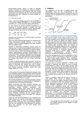 Environmental factors. Hence, in order to calculate
Ideality in practice it is necessary to measure somehow
Economic performance and expenses (Pe, Ee), Social
performance and expenses (Ps, Es), and Environmental
parameters (Pen, Een). Therefore, an instant Ideality can
be described as:
),,,( IenIsIeItfI = (4)
Where, It (technical Ideality) equals the ratio of ΣPt/ΣEt; Ie
– is economic Ideality (ΣPe/ΣEe); Is – is social Ideality
(ΣPs/ΣEs); Ien – is environmental Ideality (ΣPen/ΣEen).
For the purpose of system evolution forecasting it is
necessary to consider changes of Ideality over time
(within the forecasted timeframe at least). Consequently,
changes of Ideality over a time can be described as:
),,,(
dt
dIen
dt
dIs
dt
dIe
dt
dIt
f
dt
dI
= (5)
Currently, we are working on a practical way to solve this
equation or bypass it.
There are some practical approaches for measuring the
instant technological Ideality. However, it is an open
question: "How to quantify Idealities from other contexts
using compatible units?"
Analysis of technology forecasting practice gives the
evidence that it is only the technological context which is
not sufficient for reliable forecasting of system evolution.
The future state of certain technologies depends on the
nearest super-systems (contexts) transformations and
intrinsic interactions between super-systems, systems and
sub-systems. This processes demands more knowledge
which we can get from data about the technical feasibility
of emerging technologies and from known technology
barriers.
In order to handle situations with economic, social and
environmental issues a 'proverbial wisdom' is to perform a
series of interviews with experts (e.g. kind of Delphi
surveys). As we can sum up after the literature reviews,
such practice produces qualitative results with many
hidden biases [13, 14, 15].
* * *
In the practice of forecasting emerging technologies, there
is an inevitable question to be answered: How to forecast
the future of emerging technologies using an S-curve and
the law of natural growth before systems pass the 'infant
mortality' threshold (Figure 2, α point)?
The working hypothesis we are testing actually proposes
to measure the process of natural growth of knowledge to
predict the future of emerging technologies.
Before overcoming the 'infant mortality' threshold and
arriving at the exploitation phase of the life-cycle, a new
technology passes through exploration and
experimentation stages. Each phase has its learning
curve of knowledge growth (see Figure 6). Learning
curves represent knowledge acquisition in a percentage of
solved problems. Problems can be mapped [22] for
emerging technologies using techniques and methods
from OTSM-TRIZ [20].
There are still several questions to be answered and
tested through the practice of forecasting. An important
one, among others, is How to measure knowledge,
obtained within exploration and experimentation phases?
How can one calculate the time necessary for decisions
about the transition to the next phase (e.g.
experimentation)?
6 SUMMARY
The application of the law of natural growth has
imperishable value for the understanding of the
transformations of complex systems. Evolution of any kind
of system can be represented as successive S-curves of
technologies.
Knowledge acquisition,
in percente of readiness to
transit to the next phase100
0
50
25
75
Time
Exploration
(invention)
Experimentation
(Field test)
Exploitation
(innovation)
Figure 6. Knowledge acquisition for emerging technology.
One can find logistic curves inside S-curves due to the
fact that the logistic curves represent fractal aspects. One
can also find chaos by getting the logistic equation
discrete, especially within technology substitution phases.
The logistic S-curve of natural growth is a basic model of
the Volterra-Lotka equations, which are reliable for
describing and forecasting different forms of competition
and technology substitutions. Applied in a discrete form
with careful definition of competing 'species', logistic
equations would give a picture, where growth in
competition, self-organization, complex adaptive
behaviour, interactions in fractals can be shown.
One of the strongest points of S-curve application is that it
is based on nature. It represents a natural law of growth
by using simple logistic equations. Thus, quantitative
analysis of system transformation contributes essentially
to the reliability of forecasting.
The weak point of S-curve application is linked to the
necessity of applying data about the past of system
transformations in order to fill the logistic equation with
meaning. The results of studies [5] showed that "the more
precise the data and the bigger the section of the S-curve
they cover, the more accurately the parameters can be
recovered." In other words, when a system is closer to the
end of its evolution, it lessens the level of uncertainties
and increases the accuracy of the forecast with the S-
curve.
There is a question: 'When can we use an S-curve?' In
other words, 'When should we address cumulative
growth?' S-curves and logistic equations depict natural
growth in competition. When the analysed process can
not be measured as growth (or decline) in competition a
simple qualitative application of an S-curve usually
produces some misleading results and conclusions.
According to our experience and as reported in the results
of various literature, it is not trivial to identify appropriate
measurement parameters for the vertical scale of the S-
curve for medium- and long-term forecasting.
Nevertheless, it is unavoidable for getting a forecast, and
not only a vague moot vision. The obtained forecast can
be dramatically different, depending on the selected
parameter for measuring the evolution of the system.
"The ultimate test of the forecaster is an accurate
and reliable forecast not the elegant or easily
applied method."
 