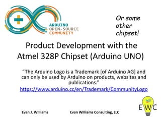 Product Development with the
Atmel 328P Chipset (Arduino UNO)
“The Arduino Logo is a Trademark [of Arduino AG] and
can only be used by Arduino on products, websites and
publications.”
https://www.arduino.cc/en/Trademark/CommunityLogo
Or some
other
chipset!
Evan J. Williams Evan Williams Consulting, LLC
 