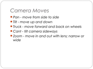 Camera Moves 
Pan - move from side to side 
Tilt - move up and down 
Truck - move forward and back on wheels 
Cant - tilt camera sideways 
Zoom - move in and out with lens; narrow or 
wide 
 