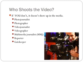 Who Shoots the Video? 
If YOU don’t, it doesn’t show up in the media. 
Photojournalist 
Photographer 
Videojournalist 
Videographer 
Multimedia journalist (MMJ) 
Reporter 
Gatekeeper 
 